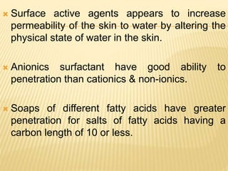  Surface active agents appears to increase
permeability of the skin to water by altering the
physical state of water in the skin.
 Anionics surfactant have good ability to
penetration than cationics & non-ionics.
 Soaps of different fatty acids have greater
penetration for salts of fatty acids having a
carbon length of 10 or less.
 