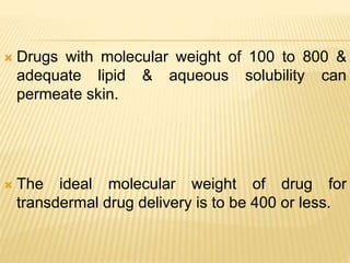  Drugs with molecular weight of 100 to 800 &
adequate lipid & aqueous solubility can
permeate skin.
 The ideal molecular weight of drug for
transdermal drug delivery is to be 400 or less.
 
