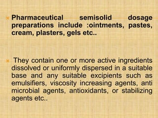  Pharmaceutical semisolid dosage
preparations include :ointments, pastes,
cream, plasters, gels etc..
 They contain one or more active ingredients
dissolved or uniformly dispersed in a suitable
base and any suitable excipients such as
emulsifiers, viscosity increasing agents, anti
microbial agents, antioxidants, or stabilizing
agents etc..
 