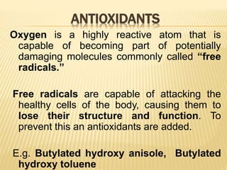 ANTIOXIDANTS
Oxygen is a highly reactive atom that is
capable of becoming part of potentially
damaging molecules commonly called “free
radicals.”
Free radicals are capable of attacking the
healthy cells of the body, causing them to
lose their structure and function. To
prevent this an antioxidants are added.
E.g. Butylated hydroxy anisole, Butylated
hydroxy toluene
 