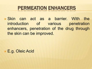 PERMEATION ENHANCERS
 Skin can act as a barrier. With the
introduction of various penetration
enhancers, penetration of the drug through
the skin can be improved.
 E.g. Oleic Acid
 