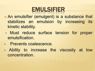 EMULSIFIER
 An emulsifier (emulgent) is a substance that
stabilizes an emulsion by increasing its
kinetic stability.
- Must reduce surface tension for proper
emulsification.
- Prevents coalescence.
- Ability to increase the viscosity at low
concentration.
 