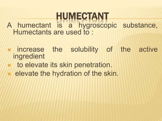 HUMECTANT
A humectant is a hygroscopic substance,
Humectants are used to :
 increase the solubility of the active
ingredient
 to elevate its skin penetration.
 elevate the hydration of the skin.
 