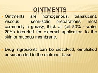OINTMENTS
 Ointments are homogenous, translucent,
viscous semi-solid preparations, most
commonly a greasy, thick oil (oil 80% - water
20%) intended for external application to the
skin or mucous membrane.
 Drug ingredients can be dissolved, emulsified
or suspended in the ointment base.
 