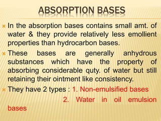 ABSORPTION BASES
 In the absorption bases contains small amt. of
water & they provide relatively less emollient
properties than hydrocarbon bases.
 These bases are generally anhydrous
substances which have the property of
absorbing considerable quty. of water but still
retaining their ointment like consistency.
 They have 2 types : 1. Non-emulsified bases
2. Water in oil emulsion
bases
 