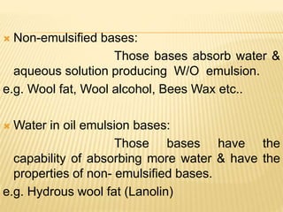  Non-emulsified bases:
Those bases absorb water &
aqueous solution producing W/O emulsion.
e.g. Wool fat, Wool alcohol, Bees Wax etc..
 Water in oil emulsion bases:
Those bases have the
capability of absorbing more water & have the
properties of non- emulsified bases.
e.g. Hydrous wool fat (Lanolin)
 