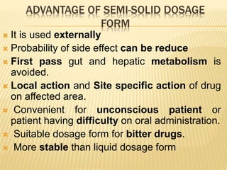 ADVANTAGE OF SEMI-SOLID DOSAGE
FORM
 It is used externally
 Probability of side effect can be reduce
 First pass gut and hepatic metabolism is
avoided.
 Local action and Site specific action of drug
on affected area.
 Convenient for unconscious patient or
patient having difficulty on oral administration.
 Suitable dosage form for bitter drugs.
 More stable than liquid dosage form
 