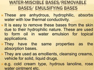 WATER-MISCIBLE BASES/REMOVABLE
BASES/ EMULSIFYING BASES
 These are anhydrous, hydrophilic, absorbs
water with low thermal conductivity.
 It is easy to remove these bases from the skin
due to their hydrophilic nature. These are used
to form oil in water emulsion for topical
applications.
 They have the same properties as the
absorption bases.
 They are used as emollients, cleansing creams,
vehicle for solid, liquid drugs.
 e.g. cold cream type, hydrous lanoline, rose
water ointment etc.
 