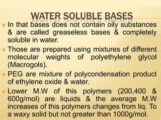 WATER SOLUBLE BASES
 In that bases does not contain oily substances
& are called greaseless bases & completely
soluble in water.
 Those are prepared using mixtures of different
molecular weights of polyethylene glycol
(Macrogols).
 PEG are mixture of polycondensation product
of ethylene oxide & water.
 Lower M.W of this polymers (200,400 &
600g/mol) are liquids & the average M.W
increases of this polymers changes from liq. To
a waxy solid but not greater than 1000g/mol.
 