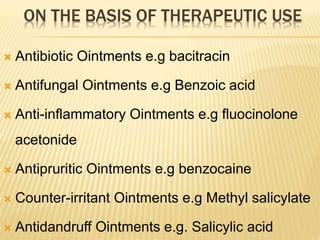 ON THE BASIS OF THERAPEUTIC USE
 Antibiotic Ointments e.g bacitracin
 Antifungal Ointments e.g Benzoic acid
 Anti-inflammatory Ointments e.g fluocinolone
acetonide
 Antipruritic Ointments e.g benzocaine
 Counter-irritant Ointments e.g Methyl salicylate
 Antidandruff Ointments e.g. Salicylic acid
 