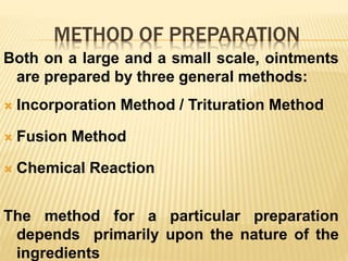 METHOD OF PREPARATION
Both on a large and a small scale, ointments
are prepared by three general methods:
 Incorporation Method / Trituration Method
 Fusion Method
 Chemical Reaction
The method for a particular preparation
depends primarily upon the nature of the
ingredients
 