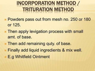 INCORPORATION METHOD /
TRITURATION METHOD
 Powders pass out from mesh no. 250 or 180
or 125.
 Then apply levigation process with small
amt. of base.
 Then add remaining quty. of base.
 Finally add liquid ingredients & mix well.
 E.g Whitfield Ointment
 