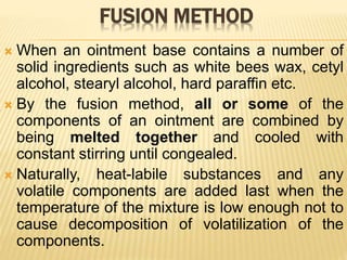 FUSION METHOD
 When an ointment base contains a number of
solid ingredients such as white bees wax, cetyl
alcohol, stearyl alcohol, hard paraffin etc.
 By the fusion method, all or some of the
components of an ointment are combined by
being melted together and cooled with
constant stirring until congealed.
 Naturally, heat-labile substances and any
volatile components are added last when the
temperature of the mixture is low enough not to
cause decomposition of volatilization of the
components.
 