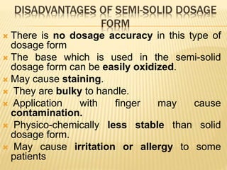 DISADVANTAGES OF SEMI-SOLID DOSAGE
FORM
 There is no dosage accuracy in this type of
dosage form
 The base which is used in the semi-solid
dosage form can be easily oxidized.
 May cause staining.
 They are bulky to handle.
 Application with finger may cause
contamination.
 Physico-chemically less stable than solid
dosage form.
 May cause irritation or allergy to some
patients
 