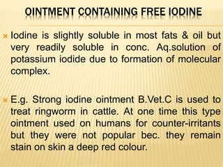 OINTMENT CONTAINING FREE IODINE
 Iodine is slightly soluble in most fats & oil but
very readily soluble in conc. Aq.solution of
potassium iodide due to formation of molecular
complex.
 E.g. Strong iodine ointment B.Vet.C is used to
treat ringworm in cattle. At one time this type
ointment used on humans for counter-irritants
but they were not popular bec. they remain
stain on skin a deep red colour.
 