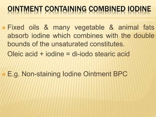 OINTMENT CONTAINING COMBINED IODINE
 Fixed oils & many vegetable & animal fats
absorb iodine which combines with the double
bounds of the unsaturated constitutes.
Oleic acid + iodine = di-iodo stearic acid
 E.g. Non-staining Iodine Ointment BPC
 