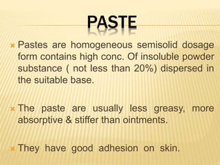 PASTE
 Pastes are homogeneous semisolid dosage
form contains high conc. Of insoluble powder
substance ( not less than 20%) dispersed in
the suitable base.
 The paste are usually less greasy, more
absorptive & stiffer than ointments.
 They have good adhesion on skin.
 