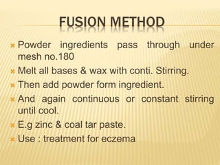 FUSION METHOD
 Powder ingredients pass through under
mesh no.180
 Melt all bases & wax with conti. Stirring.
 Then add powder form ingredient.
 And again continuous or constant stirring
until cool.
 E.g zinc & coal tar paste.
 Use : treatment for eczema
 