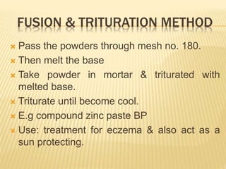 FUSION & TRITURATION METHOD
 Pass the powders through mesh no. 180.
 Then melt the base
 Take powder in mortar & triturated with
melted base.
 Triturate until become cool.
 E.g compound zinc paste BP
 Use: treatment for eczema & also act as a
sun protecting.
 