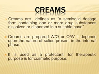 CREAMS
 Creams are defines as “a semisolid dosage
form containing one or more drug substances
dissolved or dispersed in a suitable base”
 Creams are prepared W/O or O/W it depends
upon the nature of solids present in the internal
phase.
 It is used as a protectant, for therapeutic
purpose & for cosmetic purpose.
 