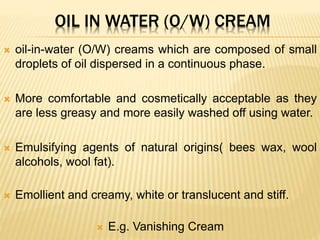 OIL IN WATER (O/W) CREAM
 oil-in-water (O/W) creams which are composed of small
droplets of oil dispersed in a continuous phase.
 More comfortable and cosmetically acceptable as they
are less greasy and more easily washed off using water.
 Emulsifying agents of natural origins( bees wax, wool
alcohols, wool fat).
 Emollient and creamy, white or translucent and stiff.
 E.g. Vanishing Cream
 
