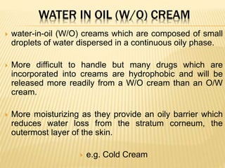 WATER IN OIL (W/O) CREAM
 water-in-oil (W/O) creams which are composed of small
droplets of water dispersed in a continuous oily phase.
 More difficult to handle but many drugs which are
incorporated into creams are hydrophobic and will be
released more readily from a W/O cream than an O/W
cream.
 More moisturizing as they provide an oily barrier which
reduces water loss from the stratum corneum, the
outermost layer of the skin.
 e.g. Cold Cream
 