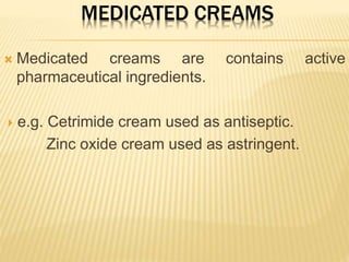 MEDICATED CREAMS
 Medicated creams are contains active
pharmaceutical ingredients.
 e.g. Cetrimide cream used as antiseptic.
Zinc oxide cream used as astringent.
 