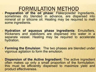 FORMULATION METHOD
 Preparation of the oil phase: Flake/powder ingredients,
sometimes dry blended in advance, are dispersed into
mineral oil or silicone oil. Heating may be required to melt
some ingredients.
 Hydration of aqueous phase ingredients: Emulsifiers,
thickeners and stabilizers are dispersed into water in a
separate vessel. Heating may be required to accelerate
hydration.
 Forming the Emulsion: The two phases are blended under
vigorous agitation to form the emulsion.
 Dispersion of the Active Ingredient: The active ingredient
often makes up only a small proportion of the formulation;
this must be efficiently dispersed to maximize yield and
product effectiveness.
 