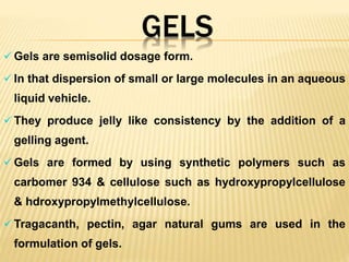 GELS
 Gels are semisolid dosage form.
 In that dispersion of small or large molecules in an aqueous
liquid vehicle.
 They produce jelly like consistency by the addition of a
gelling agent.
 Gels are formed by using synthetic polymers such as
carbomer 934 & cellulose such as hydroxypropylcellulose
& hdroxypropylmethylcellulose.
 Tragacanth, pectin, agar natural gums are used in the
formulation of gels.
 