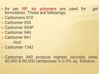  As per NF, six polymers are used for gel
formulation. Those are followings,
 Carbomers 910
 Carbomer 934
 Carbomer 934P
 Carbomer 940
 Carbomer 941
And
 Carbomer 1342
 Carbomer 940 produce highest viscosity betw.
40,000 & 60,000 centipoises in 0.5% aq. Solution.
 