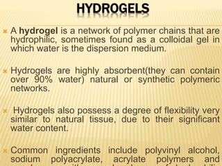 HYDROGELS
 A hydrogel is a network of polymer chains that are
hydrophilic, sometimes found as a colloidal gel in
which water is the dispersion medium.
 Hydrogels are highly absorbent(they can contain
over 90% water) natural or synthetic polymeric
networks.
 Hydrogels also possess a degree of flexibility very
similar to natural tissue, due to their significant
water content.
 Common ingredients include polyvinyl alcohol,
sodium polyacrylate, acrylate polymers and
 