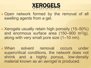 XEROGELS
 Open network formed by the removal of all
swelling agents from a gel.
 Xerogels usually retain high porosity (15–50%)
and enormous surface area (150–900 m2/g),
along with very small pore size (1–10 nm).
 When solvent removal occurs under
supercritical conditions, the network does not
shrink and a highly porous, low-density
material known as an aerogel is produced.
 