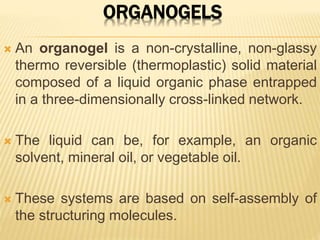 ORGANOGELS
 An organogel is a non-crystalline, non-glassy
thermo reversible (thermoplastic) solid material
composed of a liquid organic phase entrapped
in a three-dimensionally cross-linked network.
 The liquid can be, for example, an organic
solvent, mineral oil, or vegetable oil.
 These systems are based on self-assembly of
the structuring molecules.
 