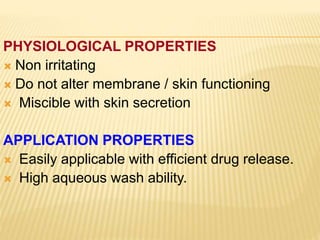 PHYSIOLOGICAL PROPERTIES
 Non irritating
 Do not alter membrane / skin functioning
 Miscible with skin secretion
APPLICATION PROPERTIES
 Easily applicable with efficient drug release.
 High aqueous wash ability.
 