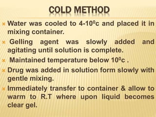 COLD METHOD
 Water was cooled to 4-100c and placed it in
mixing container.
 Gelling agent was slowly added and
agitating until solution is complete.
 Maintained temperature below 100c .
 Drug was added in solution form slowly with
gentle mixing.
 Immediately transfer to container & allow to
warm to R.T where upon liquid becomes
clear gel.
 