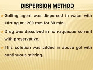DISPERSION METHOD
 Gelling agent was dispersed in water with
stirring at 1200 rpm for 30 min .
 Drug was dissolved in non-aqueous solvent
with preservative.
 This solution was added in above gel with
continuous stirring.
 