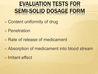 EVALUATION TESTS FOR
SEMI-SOLID DOSAGE FORM
 Content uniformity of drug
 Penetration
 Rate of release of medicament
 Absorption of medicament into blood stream
 Irritant effect
 