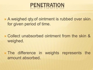 PENETRATION
 A weighed qty.of ointment is rubbed over skin
for given period of time.
 Collect unabsorbed ointment from the skin &
weighed.
 The difference in weights represents the
amount absorbed.
 