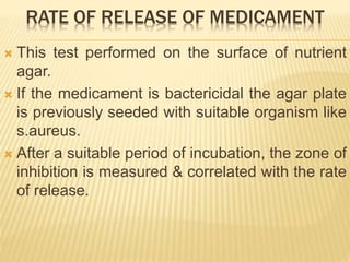 RATE OF RELEASE OF MEDICAMENT
 This test performed on the surface of nutrient
agar.
 If the medicament is bactericidal the agar plate
is previously seeded with suitable organism like
s.aureus.
 After a suitable period of incubation, the zone of
inhibition is measured & correlated with the rate
of release.
 