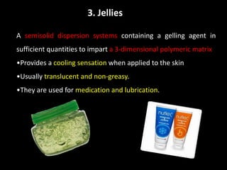 3. Jellies
A semisolid dispersion systems containing a gelling agent in
sufficient quantities to impart a 3-dimensional polymeric matrix
•Provides a cooling sensation when applied to the skin
•Usually translucent and non-greasy.
•They are used for medication and lubrication.
 