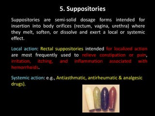 5. Suppositories
Suppositories are semi-solid dosage forms intended for
insertion into body orifices (rectum, vagina, urethra) where
they melt, soften, or dissolve and exert a local or systemic
effect.
Local action: Rectal suppositories intended for localized action
are most frequently used to relieve constipation or pain,
irritation, itching, and inflammation associated with
hemorrhoids.
Systemic action: e.g., Antiasthmatic, antirheumatic & analgesic
drugs).
 