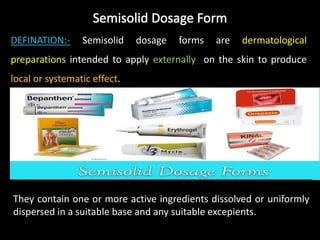DEFINATION:- Semisolid dosage forms are dermatological
preparations intended to apply externally on the skin to produce
local or systematic effect.
They contain one or more active ingredients dissolved or uniformly
dispersed in a suitable base and any suitable excepients.
 