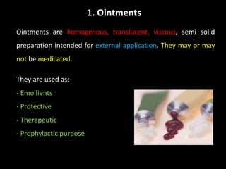 1. Ointments
Ointments are homogenous, translucent, viscous, semi solid
preparation intended for external application. They may or may
not be medicated.
They are used as:-
- Emollients
- Protective
- Therapeutic
- Prophylactic purpose
 