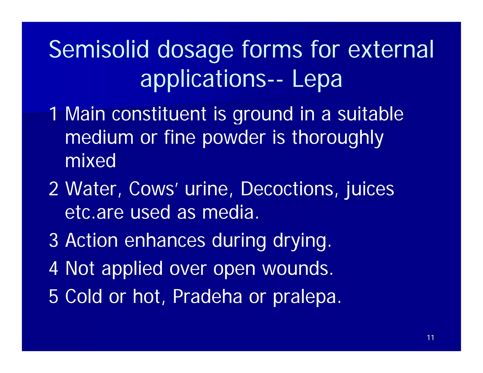 Semisolid dosage forms for external
        applications-- Lepa
        applications--
            li i
1 Main constituent is ground in a suitable
  medium or fine powder is thoroughly
  mixed
2 Water, Cows’ urine, Decoctions, juices
  etc are used as media
  etc.are         media.
3 Action enhances during drying.
4 Not applied over open wounds.
5 Cold or hot, Pradeha or p
             ,            pralepa.
                          pralepa.
                               p
                                             11
 