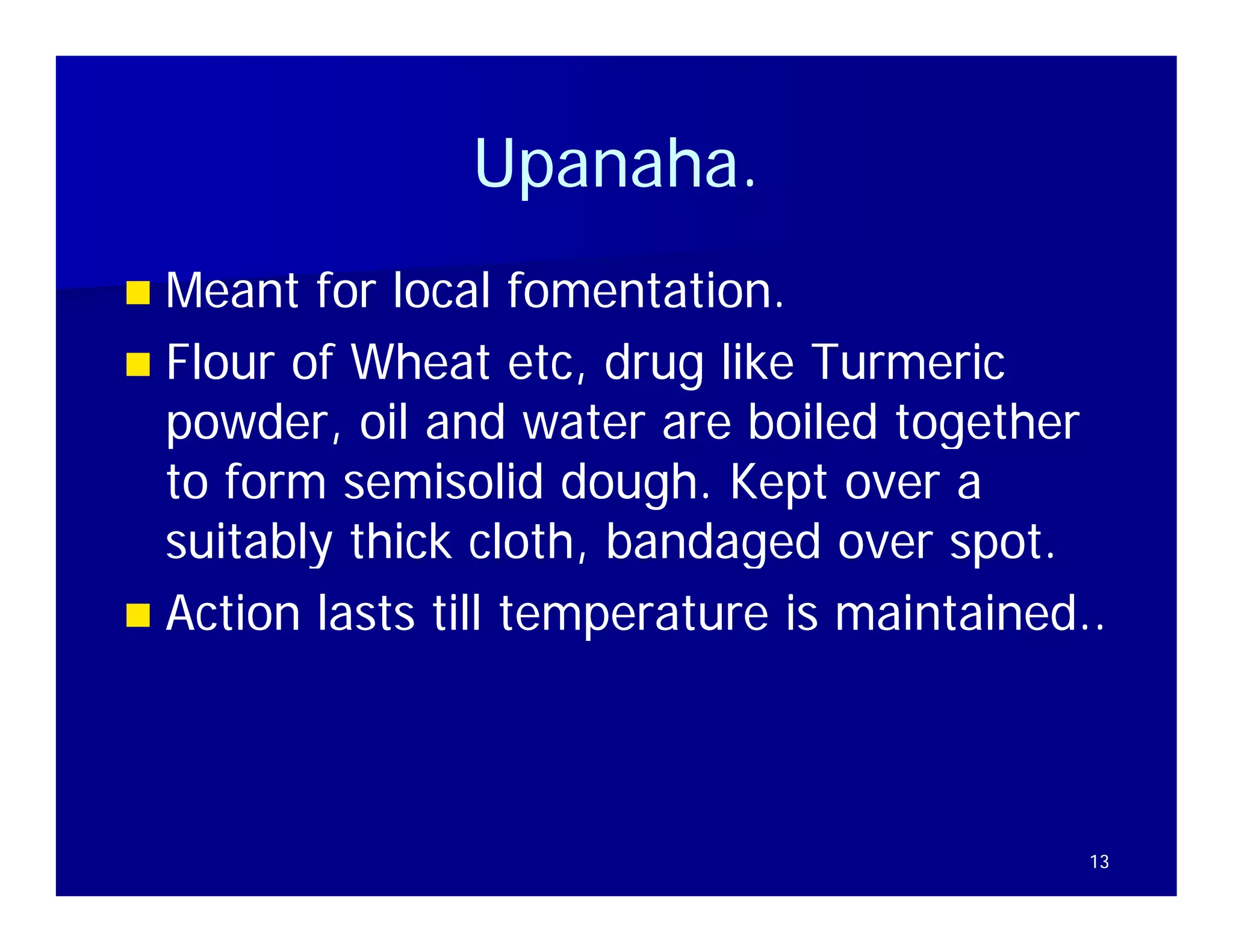 Upanaha.
                Upanaha.
 Meant for local fomentation.
                     fomentation
 Flour of Wheat etc, drug like Turmeric
  powder,
  powder oil and water are boiled together
  to form semisolid dough. Kept over a
  suitably thick cloth, bandaged over spot.
                  cloth                spot
 Action lasts till temperature is maintained..




                                              13
 