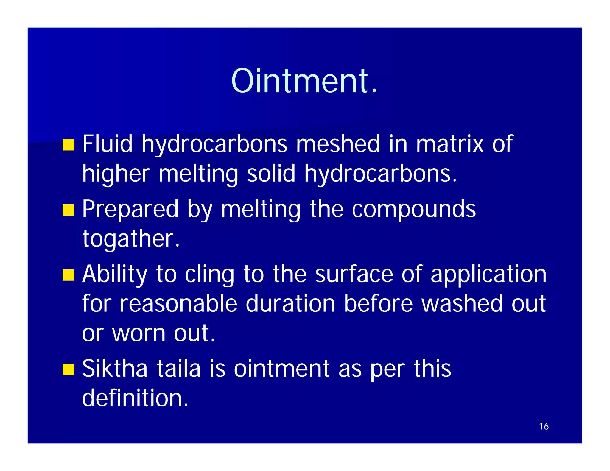 Ointment.
                Ointment
 Fluid hydrocarbons meshed in matrix of
  higher melting solid hydrocarbons.
 Prepared by melting the compounds
  togather.
  togather.
 Abilit to cling to the surface of application
  Ability t li t th         f     f    li ti
  for reasonable duration before washed out
  or worn out.t
 Siktha taila is ointment as per this
  definition.
                                              16
 