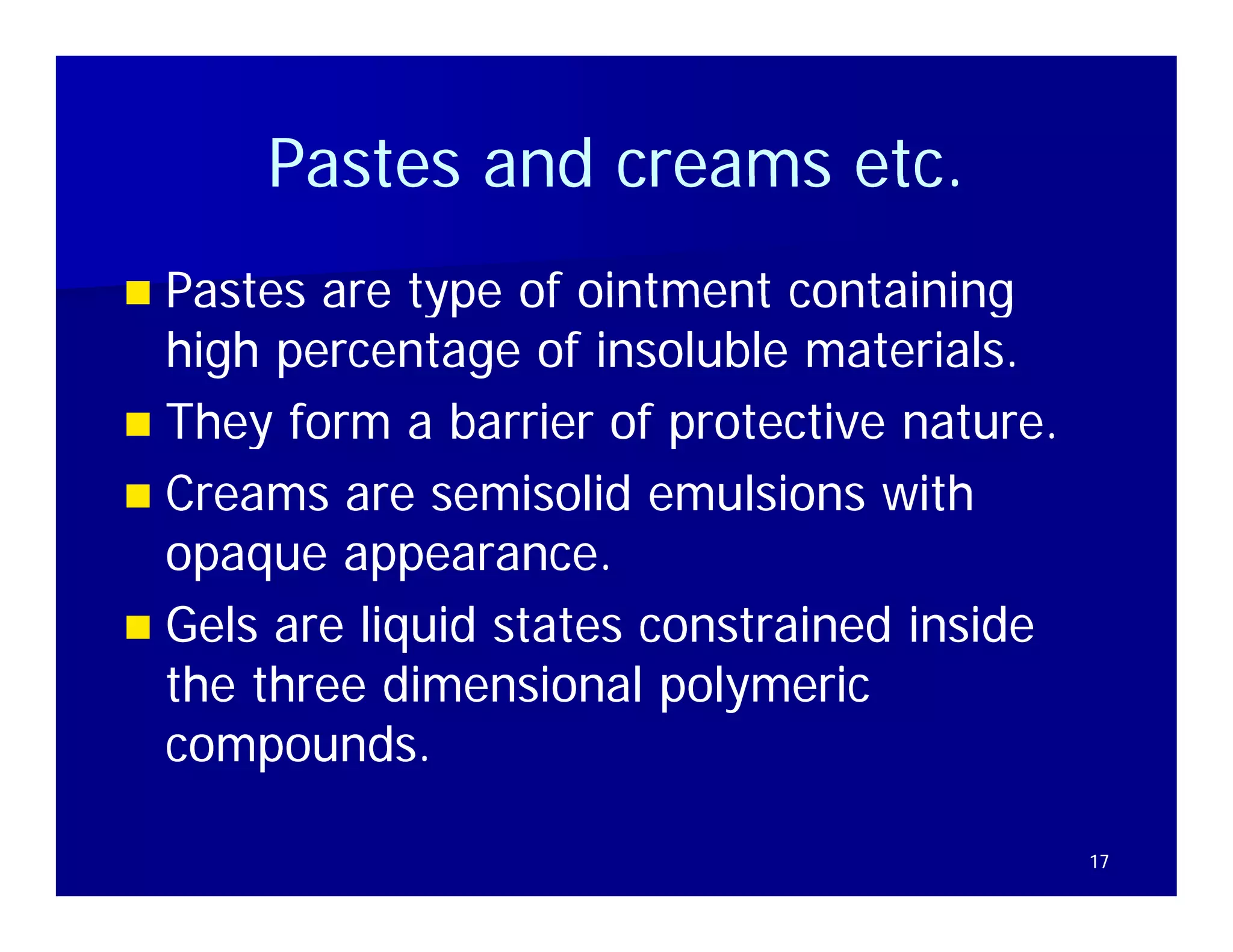 Pastes and creams etc
                        etc.
 Pastes are type of ointment containing
  high percentage of insoluble materials.
 They form a barrier of protective nature
                                     nature.
 Creams are semisolid emulsions with
  opaque appearance.
 Gels are liquid states constrained inside
  the three dimensional polymeric
  compounds.

                                               17
 