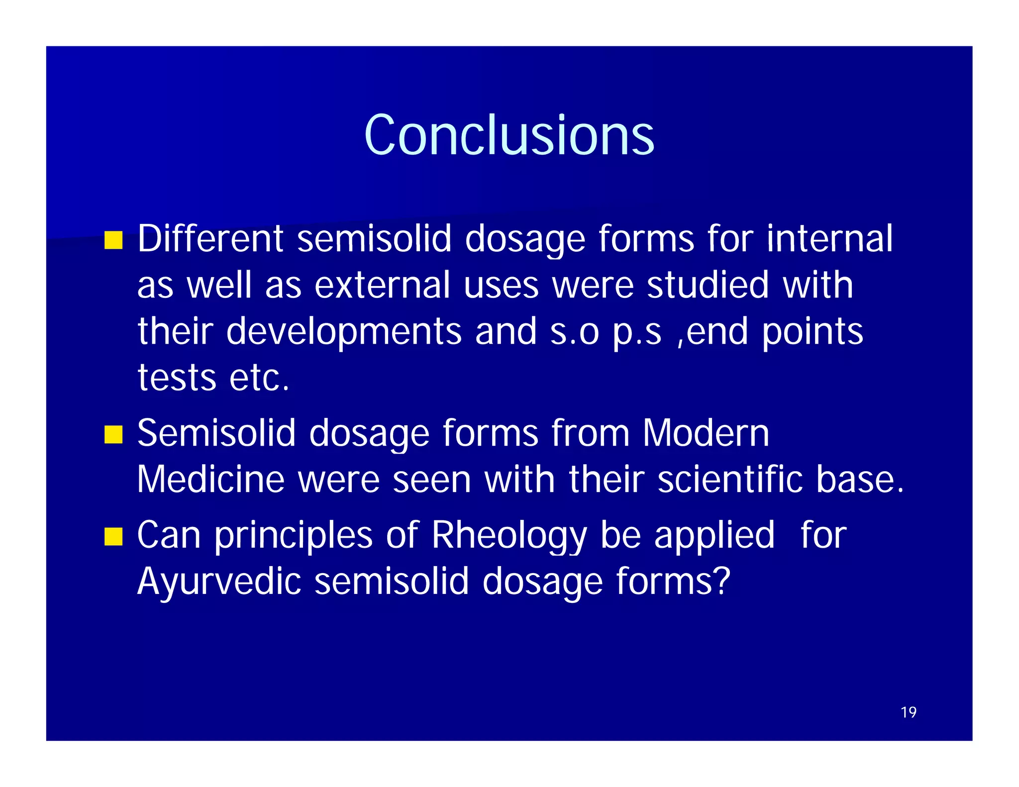 Conclusions
 Different semisolid dosage forms for internal
  as well as external uses were studied with
  their developments and s.o p.s ,end points
  tests etc.
 Semisolid dosage forms from Modern
  Medicine were seen with their scientific base.
 Can principles of Rheology be applied for
  Ayurvedic semisolid dosage forms?


                                               19
 