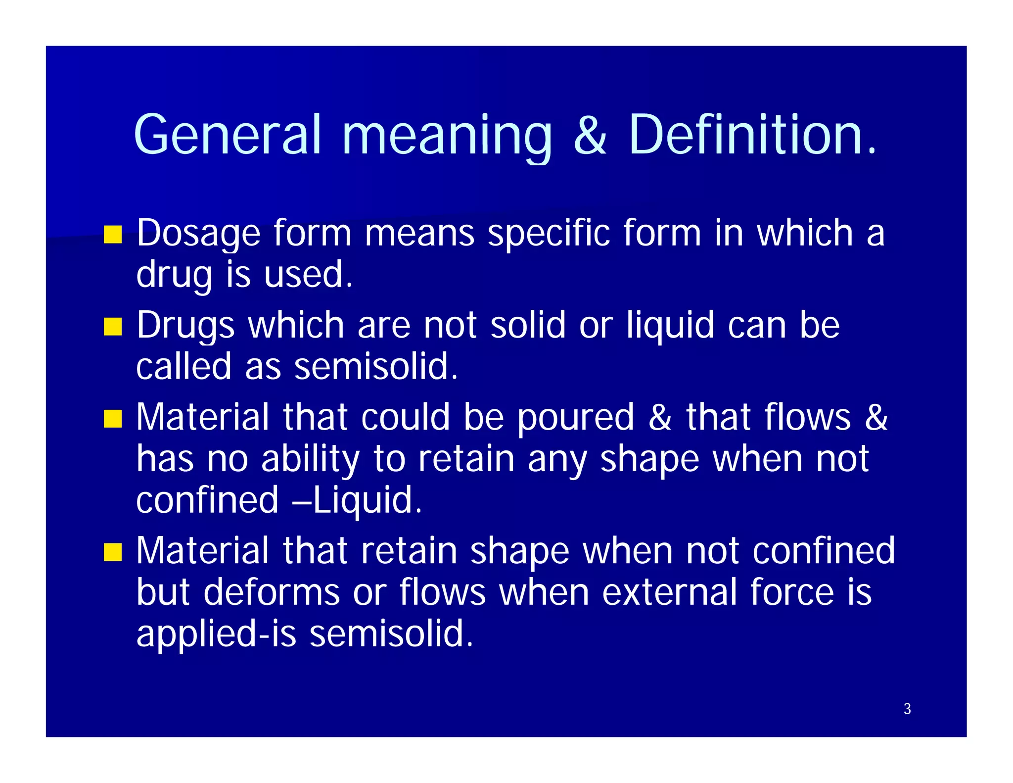 General meaning & Definition.
                      Definition
 Dosage form means specific form in which a
  drug is used.
 Drugs which are not solid or liquid can be
      g                           q
  called as semisolid.
 Material that could be poured & that flows &
  has no ability to retain any shape when not
  confined –Liquid.
 M t i l that retain shape when not confined
  Material th t t i h           h     t    fi d
  but deforms or flows when external force is
  applied- semisolid
  applied-is semisolid.
                                                  3
 