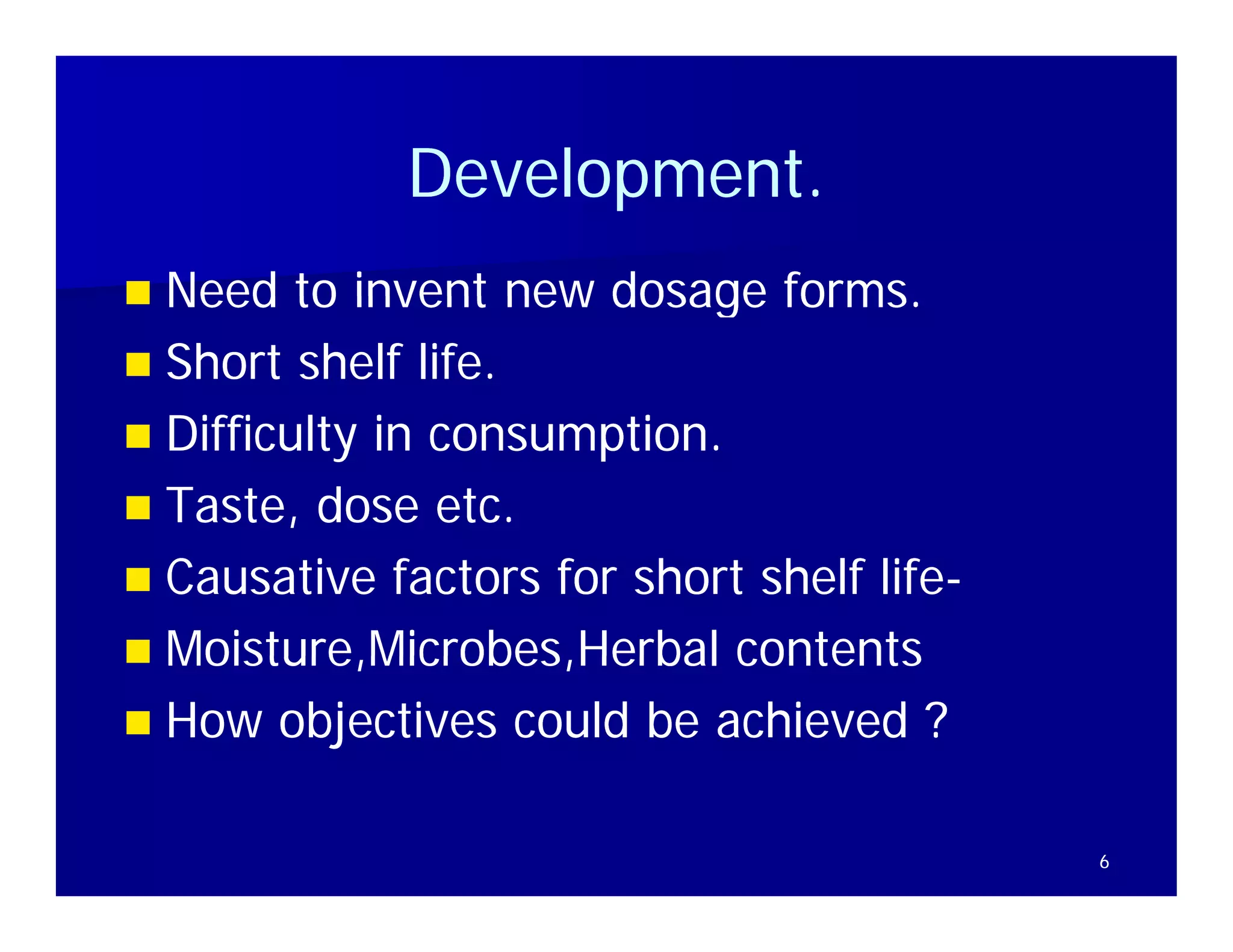 Development.
             Development
 Need to invent new dosage forms
                               forms.
 Short shelf life.
 Diffi lt in consumption.
  Difficulty i          ti
 Taste, dose etc.
 Causative factors for short shelf life-
                                    life-
 Moisture,Microbes,Herbal contents
  Moisture Microbes Herbal
 How objectives could be achieved ?


                                            6
 